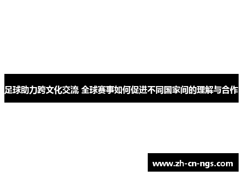 足球助力跨文化交流 全球赛事如何促进不同国家间的理解与合作