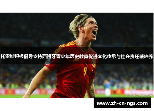 托雷斯积极倡导支持西班牙青少年历史教育促进文化传承与社会责任感培养