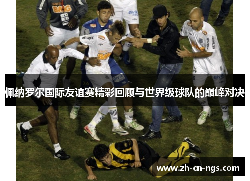 佩纳罗尔国际友谊赛精彩回顾与世界级球队的巅峰对决