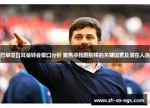 巴黎圣日耳曼转会窗口分析 聚焦寻找新前锋的关键因素及潜在人选