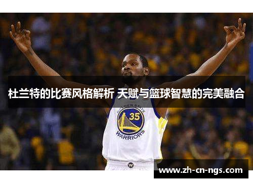 杜兰特的比赛风格解析 天赋与篮球智慧的完美融合