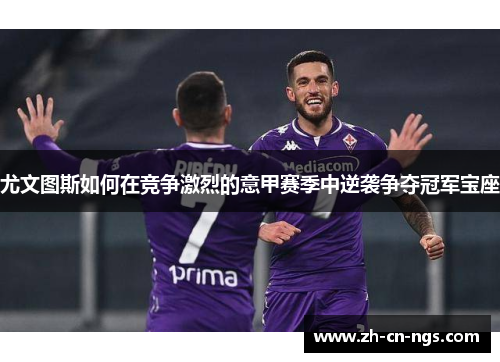 尤文图斯如何在竞争激烈的意甲赛季中逆袭争夺冠军宝座