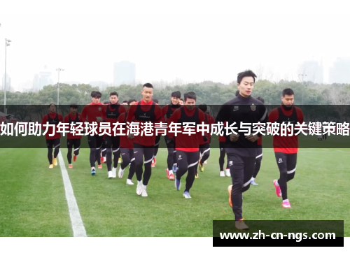 如何助力年轻球员在海港青年军中成长与突破的关键策略