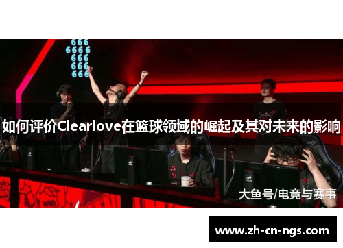 如何评价Clearlove在篮球领域的崛起及其对未来的影响