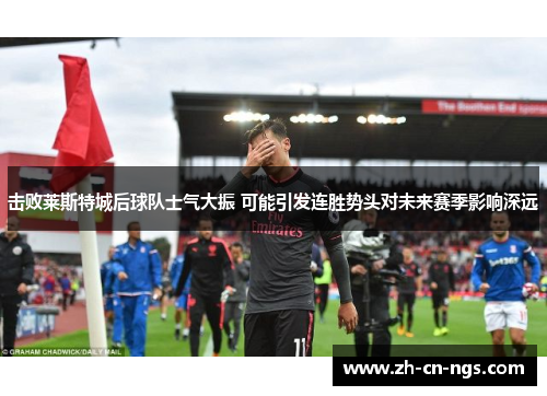 击败莱斯特城后球队士气大振 可能引发连胜势头对未来赛季影响深远