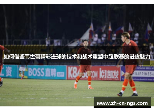 如何借鉴韦世豪精彩进球的技术和战术重塑中超联赛的进攻魅力