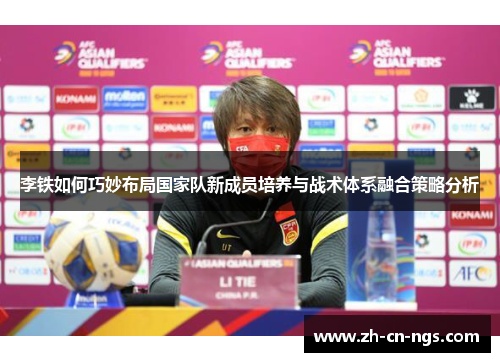 李铁如何巧妙布局国家队新成员培养与战术体系融合策略分析