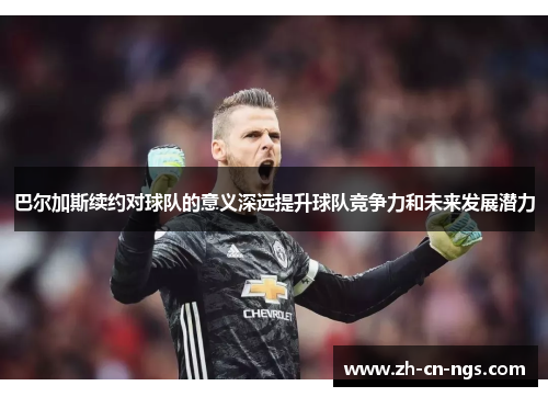 巴尔加斯续约对球队的意义深远提升球队竞争力和未来发展潜力