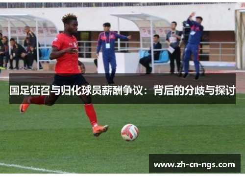 国足征召与归化球员薪酬争议：背后的分歧与探讨