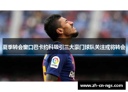 夏季转会窗口巴卡约科吸引三大豪门球队关注或将转会