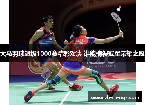 大马羽球超级1000赛精彩对决 谁能摘得冠军荣耀之冠