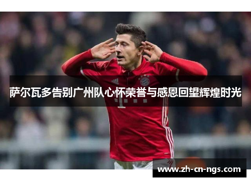 萨尔瓦多告别广州队心怀荣誉与感恩回望辉煌时光