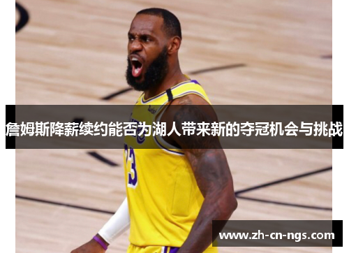 詹姆斯降薪续约能否为湖人带来新的夺冠机会与挑战