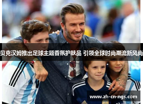 贝克汉姆推出足球主题香氛护肤品 引领全球时尚潮流新风尚 贝克汉姆推出足球主题香氛护肤品 引领全球时尚潮流新风尚