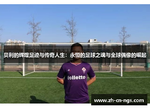 贝利的辉煌足迹与传奇人生：永恒的足球之魂与全球偶像的崛起