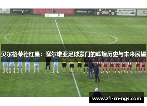 贝尔格莱德红星：塞尔维亚足球豪门的辉煌历史与未来展望