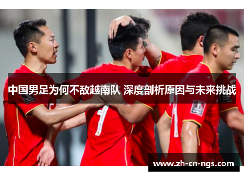 中国男足为何不敌越南队 深度剖析原因与未来挑战 中国男足为何不敌越南队 深度剖析原因与未来挑战