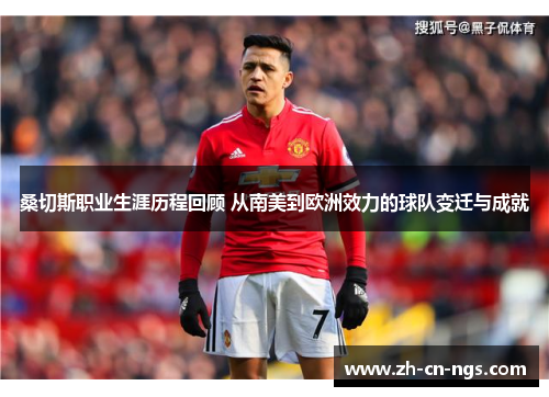 桑切斯职业生涯历程回顾 从南美到欧洲效力的球队变迁与成就